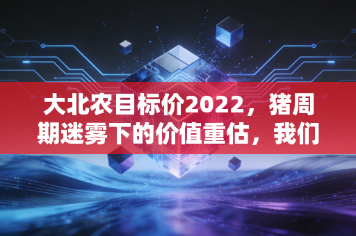 大北农目标价2022，猪周期迷雾下的价值重估，我们该如何看懂这家农业巨头的野心？