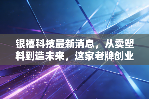 银禧科技最新消息,从卖塑料到造未来,这家老牌创业板公司的转型困局与突围
