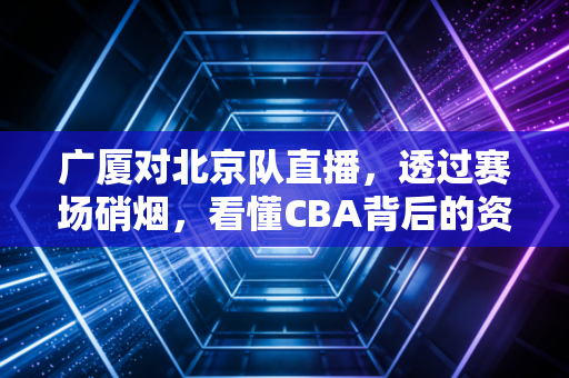 广厦对北京队直播,透过赛场硝烟,看懂CBA背后的资本博弈与商业价值
