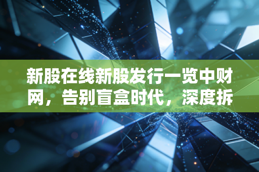新股在线新股发行一览中财网,告别盲盒时代,深度拆解新股投资的生存法则