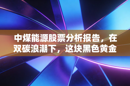 中煤能源股票分析报告,在双碳浪潮下,这块黑色黄金还能烫手多久?