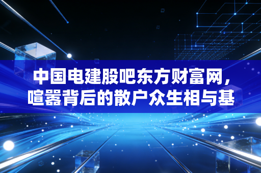 中国电建股吧东方财富网，喧嚣背后的散户众生相与基建巨头的价值博弈