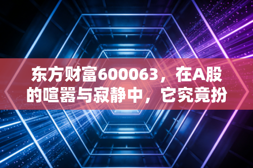 东方财富600063,在A股的喧嚣与寂静中,它究竟扮演了什么角色?