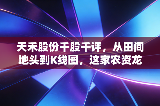 天禾股份千股千评,从田间地头到K线图,这家农资龙头能否撑起你的丰收梦?