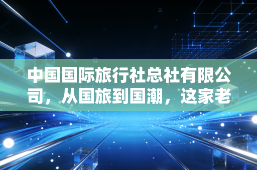 中国国际旅行社总社有限公司，从国旅到国潮，这家老牌旅企的沉浮与新生