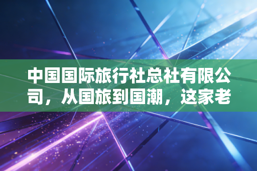 中国国际旅行社总社有限公司，从国旅到国潮，这家老牌旅企的沉浮与新生