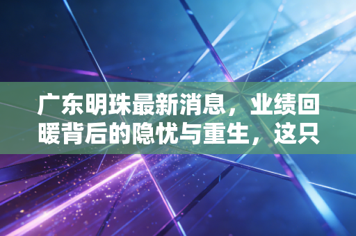广东明珠最新消息,业绩回暖背后的隐忧与重生,这只问题股还能上车吗?
