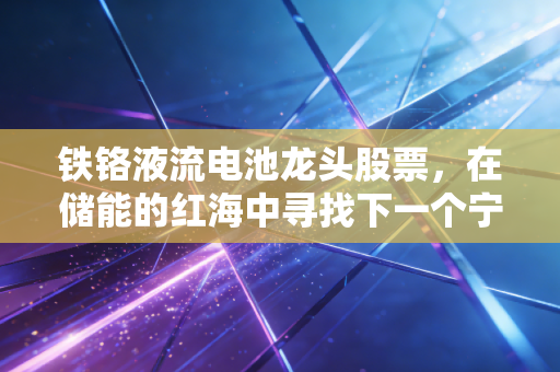 铁铬液流电池龙头股票,在储能的红海中寻找下一个宁德时代,是机会还是陷阱?