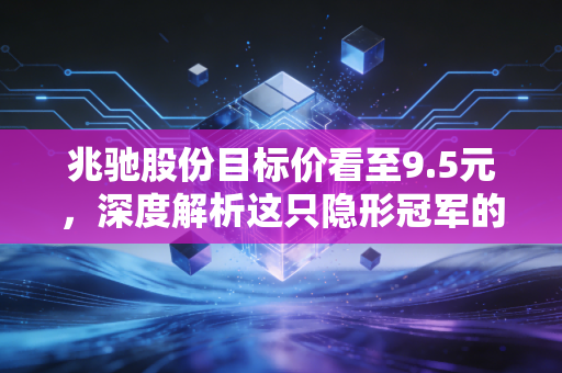 兆驰股份目标价看至9.5元,深度解析这只隐形冠军的估值重塑逻辑