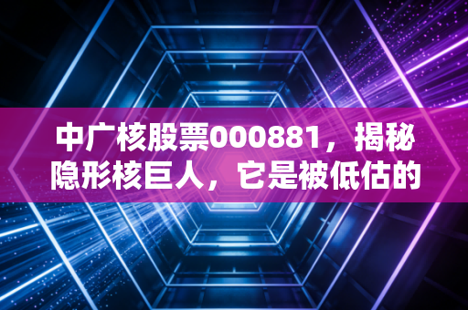中广核股票000881,揭秘隐形核巨人,它是被低估的硬核科技还是概念炒作?