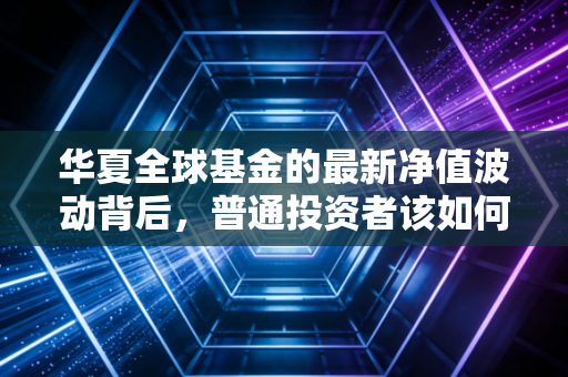 华夏全球基金的最新净值波动背后,普通投资者该如何在全球化浪潮中乘风破浪?