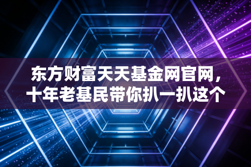 东方财富天天基金网官网，十年老基民带你扒一扒这个国民级理财APP的真实体验