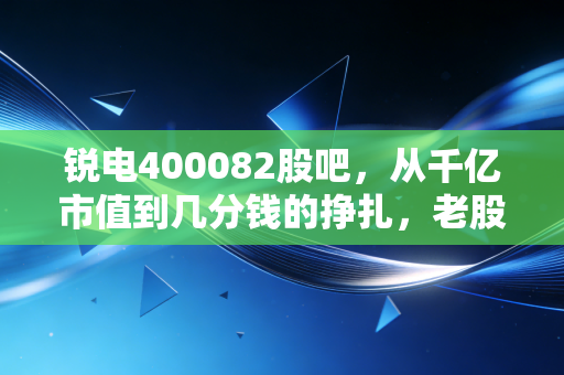 锐电400082股吧，从千亿市值到几分钱的挣扎，老股民的眼泪还有价值吗？