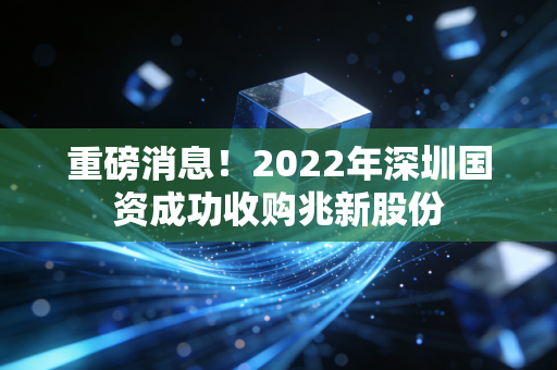 重磅消息！2022年深圳国资成功收购兆新股份
