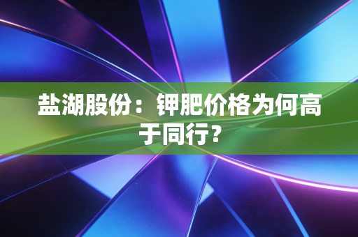 盐湖股份：钾肥价格为何高于同行？