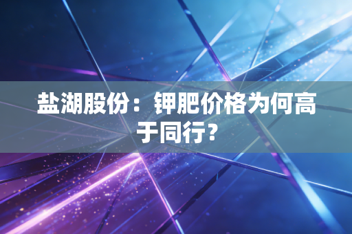 盐湖股份：钾肥价格为何高于同行？