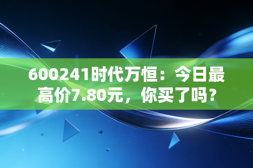 600241时代万恒：今日最高价7.80元，你买了吗？