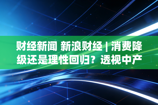 财经新闻 新浪财经 | 消费降级还是理性回归？透视中产焦虑背后的经济冷暖与投资新局