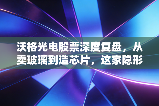 沃格光电股票深度复盘，从卖玻璃到造芯片，这家隐形冠军的成色几何？