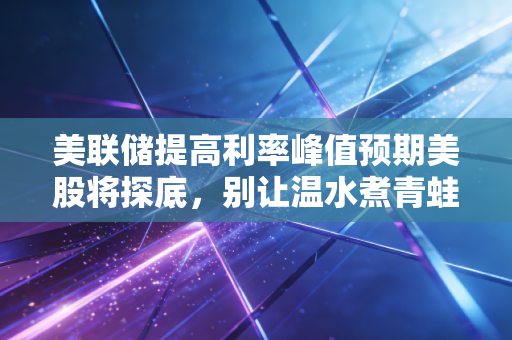 美联储提高利率峰值预期美股将探底，别让温水煮青蛙毁了你的财富