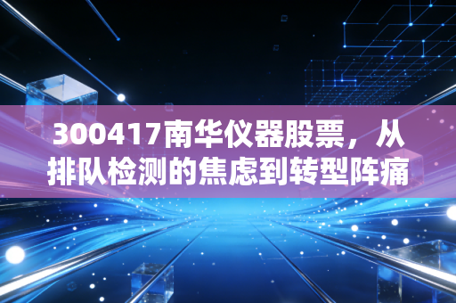 300417南华仪器股票，从排队检测的焦虑到转型阵痛，这只小而美的票还能持有吗？