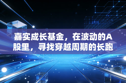 嘉实成长基金，在波动的A股里，寻找穿越周期的长跑冠军