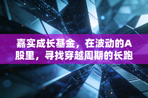 嘉实成长基金，在波动的A股里，寻找穿越周期的长跑冠军
