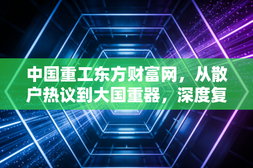 中国重工东方财富网，从散户热议到大国重器，深度复盘这只造船航母的真实成色