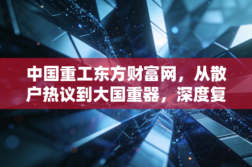 中国重工东方财富网，从散户热议到大国重器，深度复盘这只造船航母的真实成色