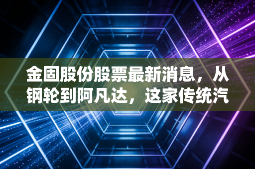 金固股份股票最新消息，从钢轮到阿凡达，这家传统汽配商能否借着新能源东风重塑估值？