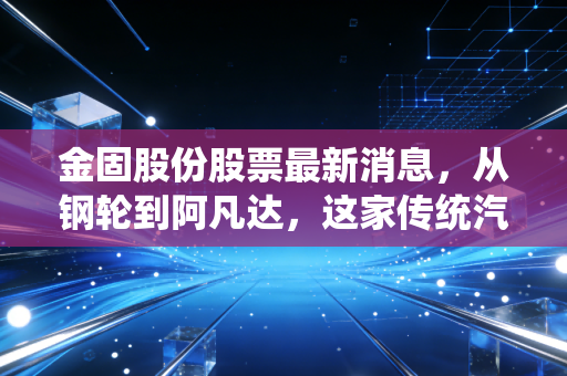 金固股份股票最新消息，从钢轮到阿凡达，这家传统汽配商能否借着新能源东风重塑估值？