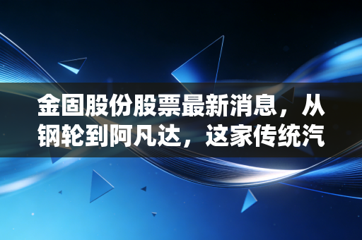 金固股份股票最新消息，从钢轮到阿凡达，这家传统汽配商能否借着新能源东风重塑估值？