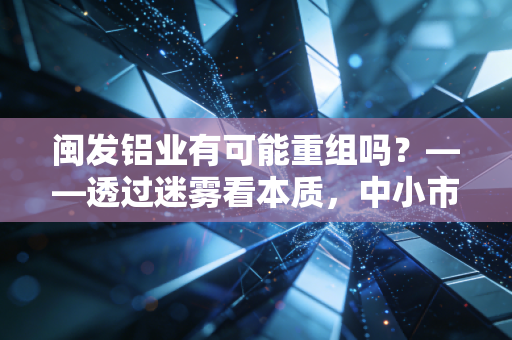 闽发铝业有可能重组吗？——透过迷雾看本质，中小市值企业的生存突围战