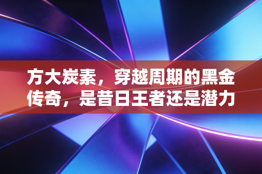 方大炭素，穿越周期的黑金传奇，是昔日王者还是潜力新星？