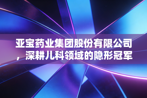 亚宝药业集团股份有限公司，深耕儿科领域的隐形冠军，能否在创新转型的浪潮中突围？