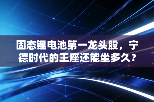 固态锂电池第一龙头股，宁德时代的王座还能坐多久？——深度拆解下一代电池革命的投资逻辑