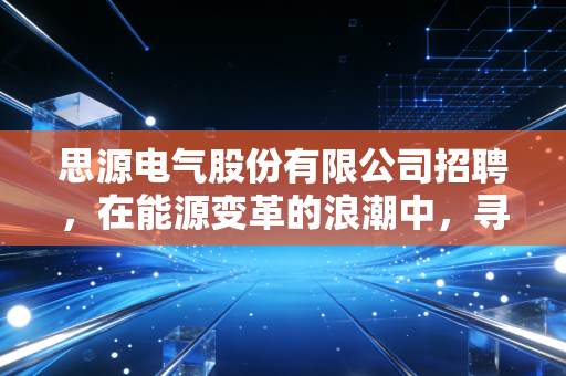 思源电气股份有限公司招聘，在能源变革的浪潮中，寻找属于你的硬科技避风港