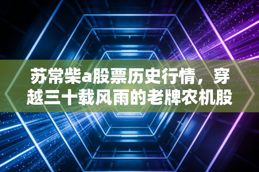 苏常柴a股票历史行情，穿越三十载风雨的老牌农机股，是价值洼地还是时代的眼泪？