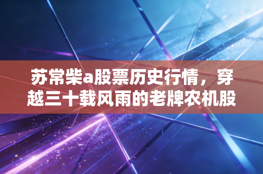 苏常柴a股票历史行情，穿越三十载风雨的老牌农机股，是价值洼地还是时代的眼泪？