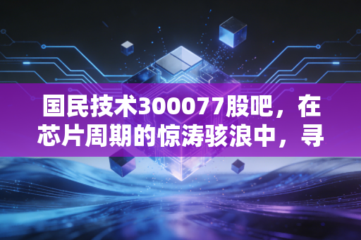 国民技术300077股吧，在芯片周期的惊涛骇浪中，寻找那一抹确定性的微光