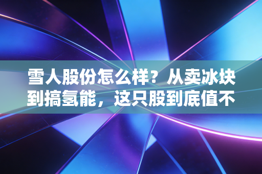 雪人股份怎么样？从卖冰块到搞氢能，这只股到底值不值得你守候？