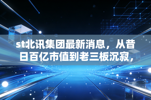 st北讯集团最新消息，从昔日百亿市值到老三板沉寂，一场关于贪婪与侥幸的深刻复盘