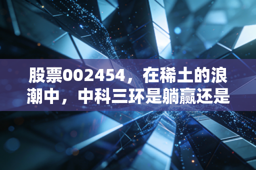 股票002454，在稀土的浪潮中，中科三环是躺赢还是苦练内功？
