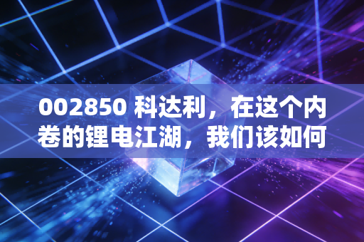 002850 科达利，在这个内卷的锂电江湖，我们该如何重新审视这位隐形冠军？