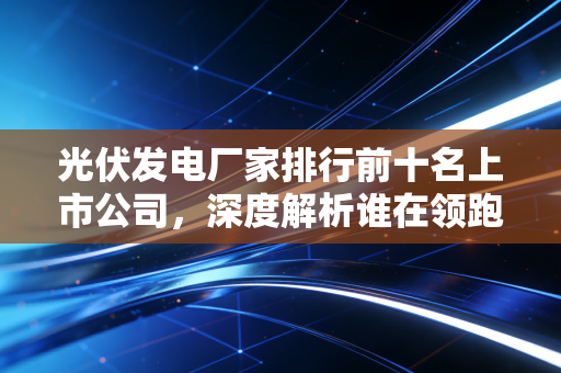 光伏发电厂家排行前十名上市公司，深度解析谁在领跑这场万亿级的能源革命