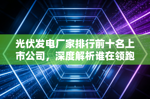 光伏发电厂家排行前十名上市公司，深度解析谁在领跑这场万亿级的能源革命