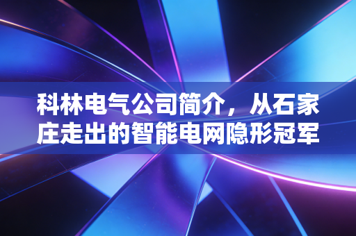 科林电气公司简介，从石家庄走出的智能电网隐形冠军，如何在新能源浪潮中突围？