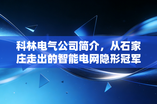 科林电气公司简介，从石家庄走出的智能电网隐形冠军，如何在新能源浪潮中突围？