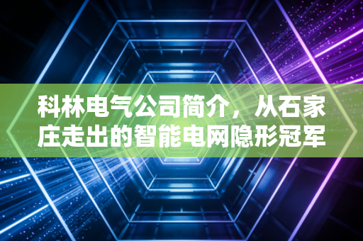 科林电气公司简介，从石家庄走出的智能电网隐形冠军，如何在新能源浪潮中突围？