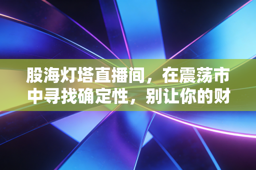 股海灯塔直播间，在震荡市中寻找确定性，别让你的财富成为别人镰刀下的韭菜